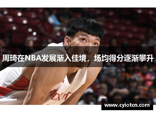 周琦在NBA发展渐入佳境，场均得分逐渐攀升