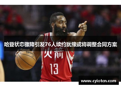 哈登状态骤降引发76人续约犹豫或将调整合同方案