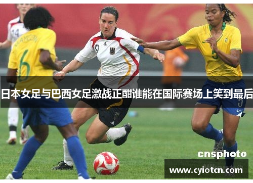日本女足与巴西女足激战正酣谁能在国际赛场上笑到最后