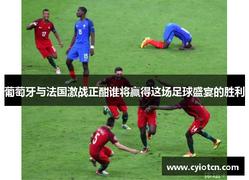 葡萄牙与法国激战正酣谁将赢得这场足球盛宴的胜利