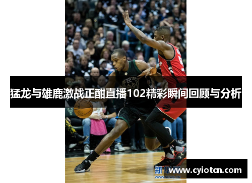 猛龙与雄鹿激战正酣直播102精彩瞬间回顾与分析